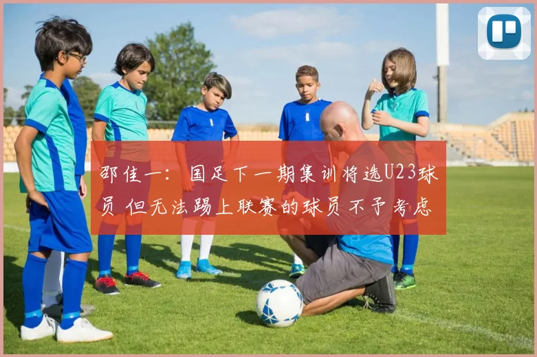 邵佳一：国足下一期集训将选U23球员 但无法踢上联赛的球员不予考虑