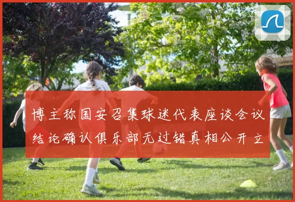 博主称国安召集球迷代表座谈会议结论确认俱乐部无过错真相公开立场明确